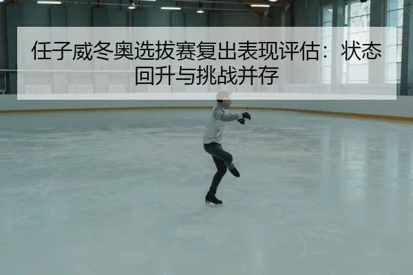 任子威冬奥选拔赛复出表现评估：状态回升与挑战并存