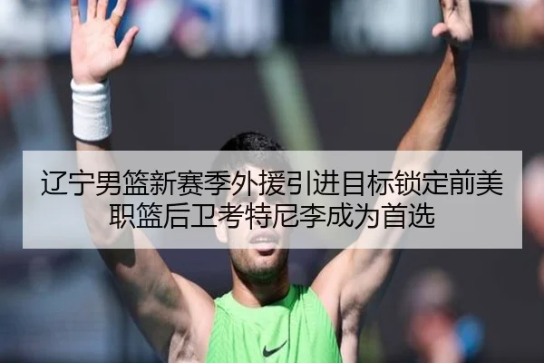 辽宁男篮新赛季外援引进目标锁定前美职篮后卫考特尼李成为首选