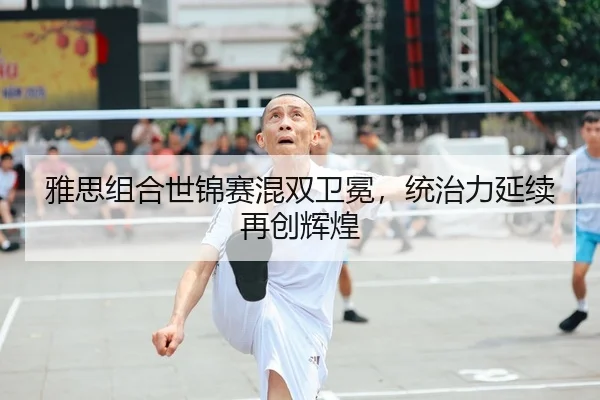 雅思组合世锦赛混双卫冕，统治力延续再创辉煌