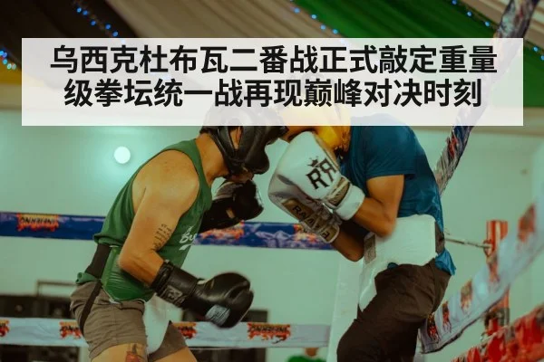 乌西克杜布瓦二番战正式敲定重量级拳坛统一战再现巅峰对决时刻